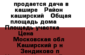 продается дача в кашире › Район ­ каширский › Общая площадь дома ­ 90 › Площадь участка ­ 900 › Цена ­ 1 200 000 - Московская обл., Каширский р-н, Зендиково п. Недвижимость » Дома, коттеджи, дачи продажа   . Московская обл.